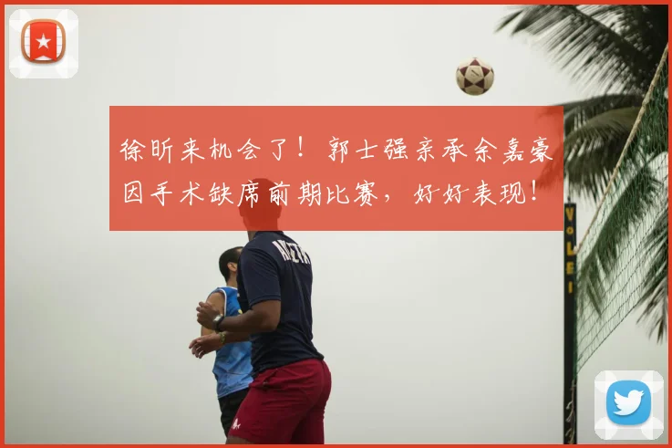 徐昕来机会了!郭士强亲承余嘉豪因手术缺席前期比赛,好好表现!