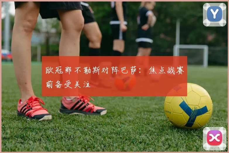 欧冠那不勒斯对阵巴萨:焦点战赛前备受关注
