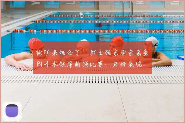 徐昕来机会了！郭士强亲承余嘉豪因手术缺席前期比赛，好好表现！
