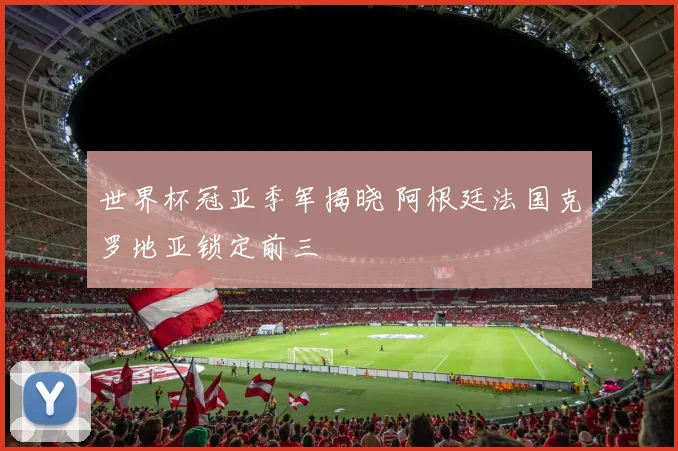 世界杯冠亚季军揭晓 阿根廷法国克罗地亚锁定前三