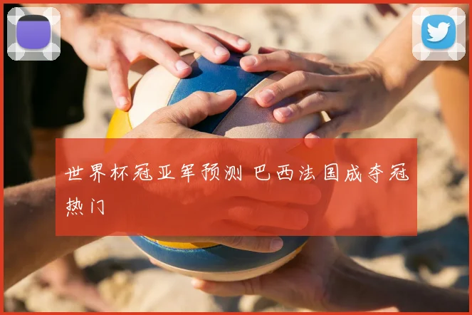 世界杯冠亚军预测 巴西法国成夺冠热门