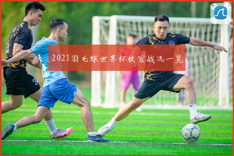 2021羽毛球世界杯收官战况一览